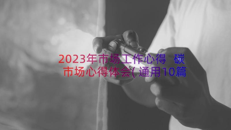 2023年市场工作心得 碳市场心得体会(通用10篇)