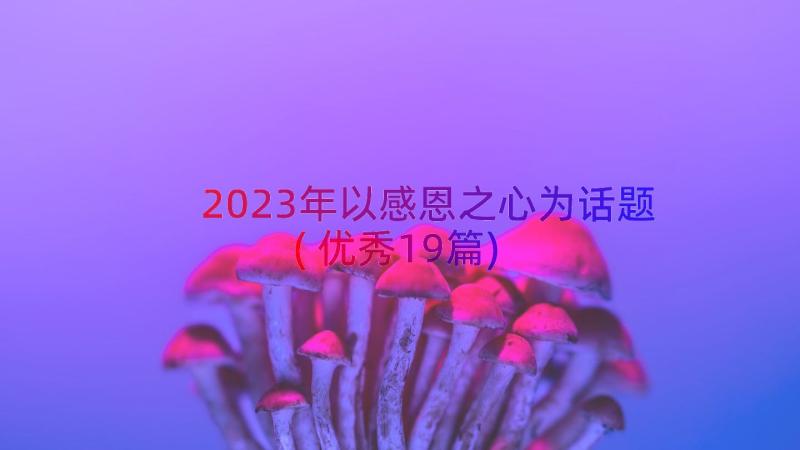 2023年以感恩之心为话题(优秀19篇)