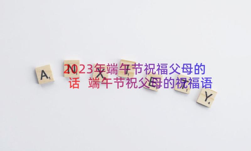 2023年端午节祝福父母的话 端午节祝父母的祝福语(大全9篇)