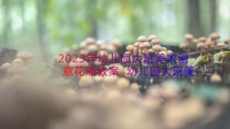 2023年幼儿园大班美术创意花瓶教案 幼儿园大班美术教案(优秀14篇)