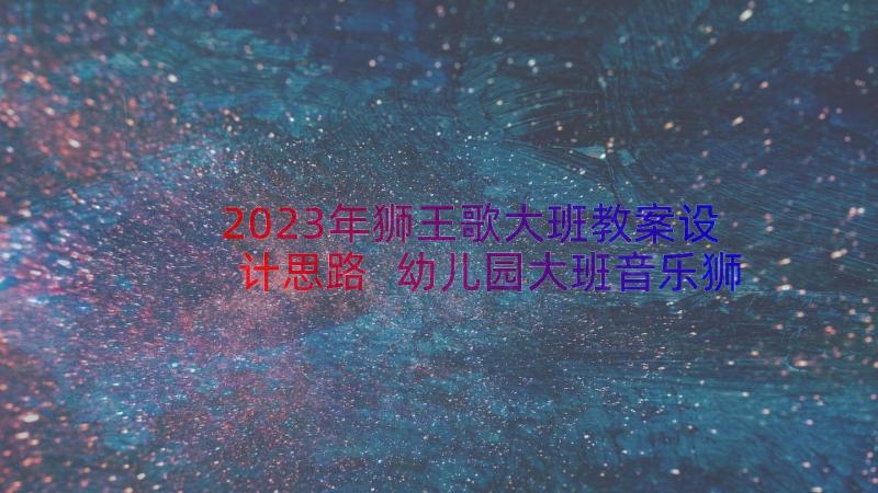 2023年狮王歌大班教案设计思路 幼儿园大班音乐狮王进行曲教案(模板8篇)