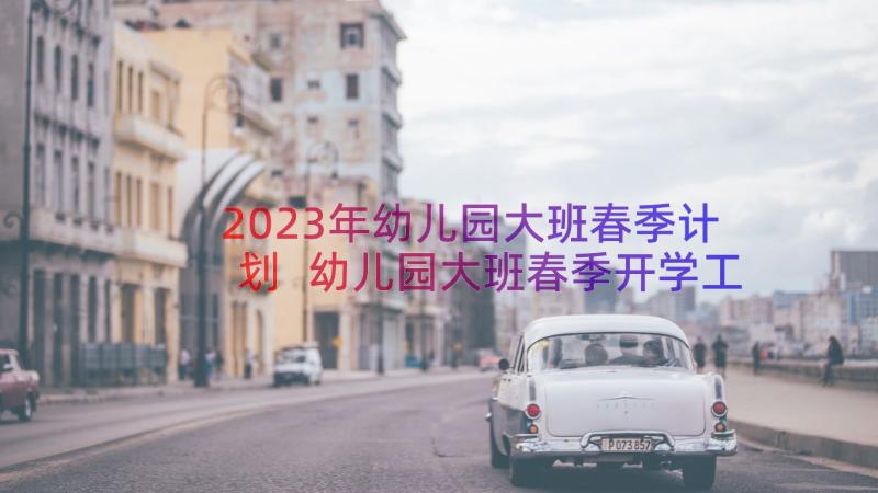 2023年幼儿园大班春季计划 幼儿园大班春季开学工作计划(优秀16篇)