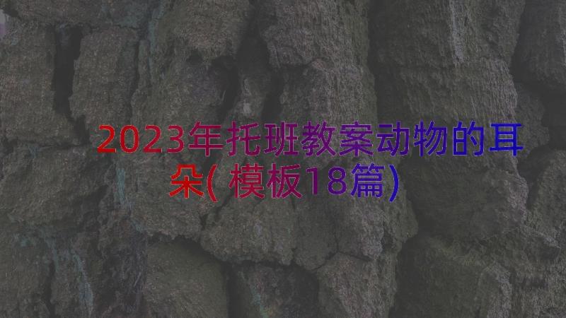 2023年托班教案动物的耳朵(模板18篇)