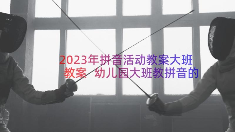 2023年拼音活动教案大班教案 幼儿园大班教拼音的教案(精选8篇)