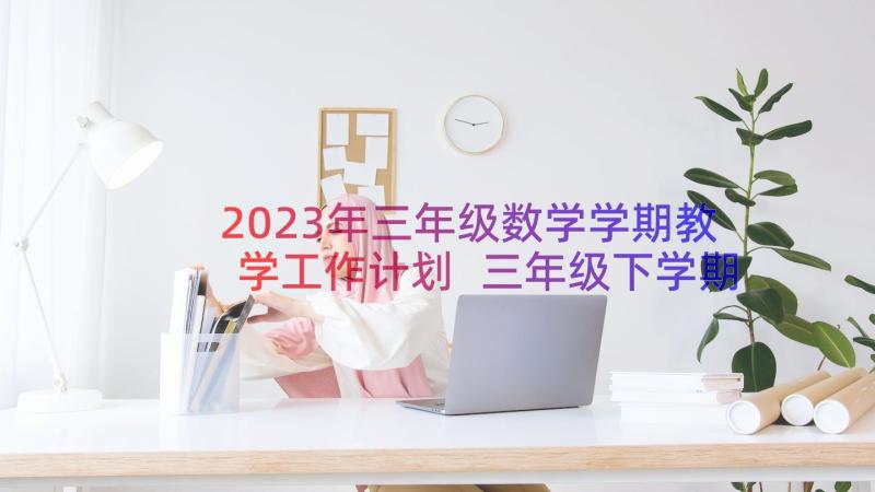 2023年三年级数学学期教学工作计划 三年级下学期教学计划(模板12篇)