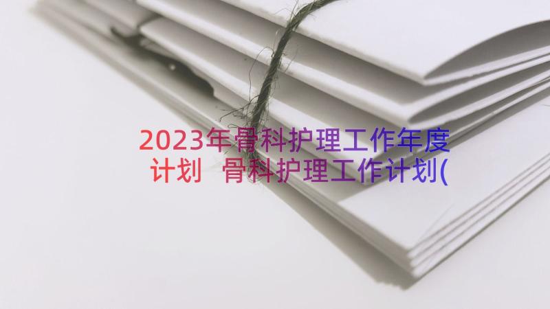 2023年骨科护理工作年度计划 骨科护理工作计划(实用12篇)