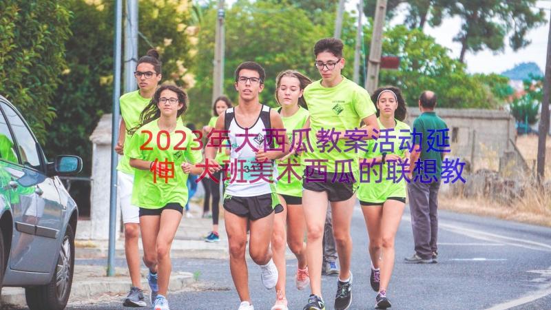 2023年大西瓜教案活动延伸 大班美术西瓜的联想教案(通用11篇)