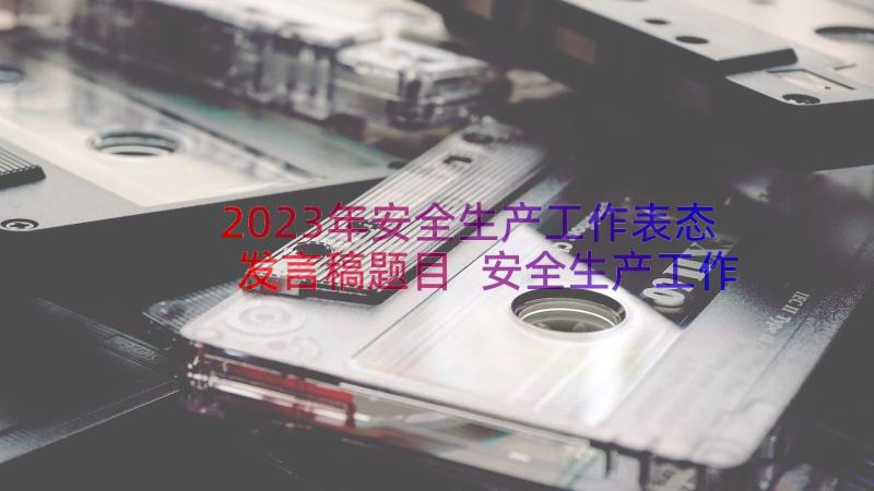 2023年安全生产工作表态发言稿题目 安全生产工作的表态发言稿(实用8篇)