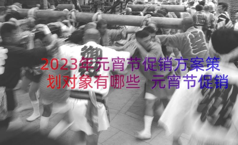 2023年元宵节促销方案策划对象有哪些 元宵节促销策划方案(通用17篇)