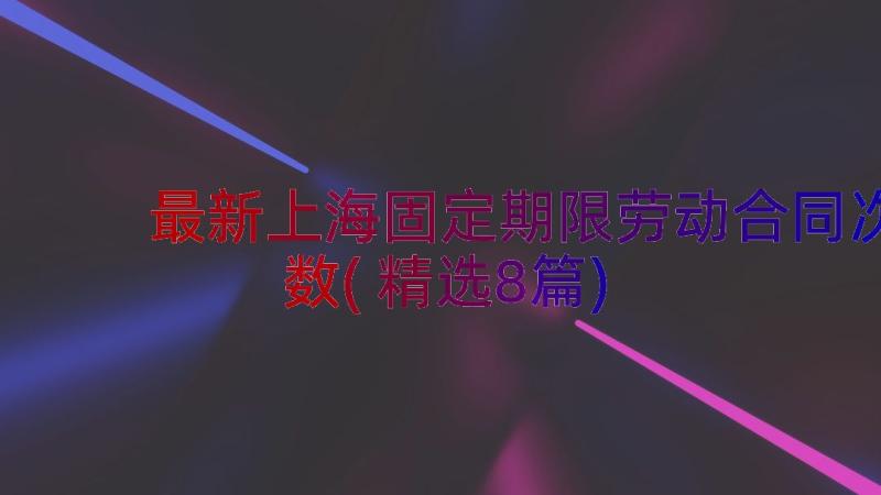 最新上海固定期限劳动合同次数(精选8篇)