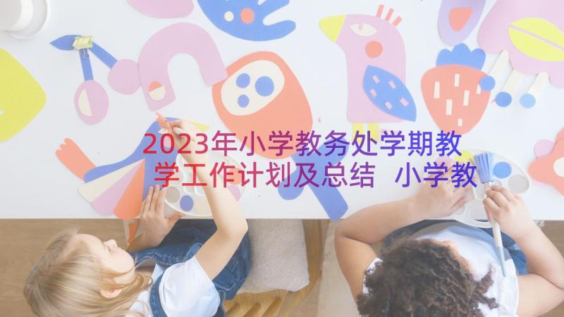 2023年小学教务处学期教学工作计划及总结 小学教务处新学期工作计划(汇总15篇)