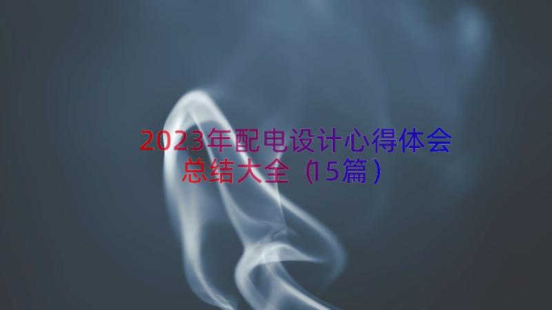 2023年配电设计心得体会总结大全（15篇）