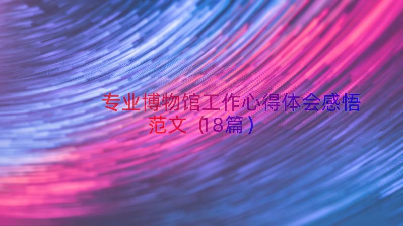 专业博物馆工作心得体会感悟范文（18篇）