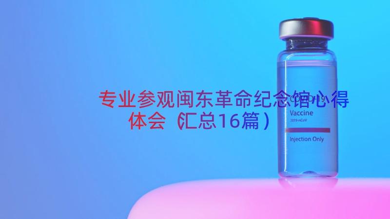 专业参观闽东革命纪念馆心得体会（汇总16篇）