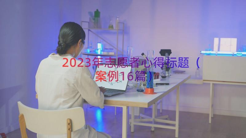 2023年志愿者心得标题（案例16篇）