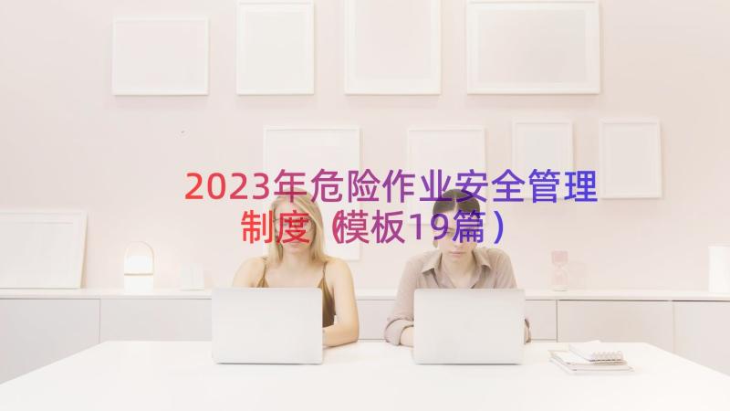 2023年危险作业安全管理制度（模板19篇）