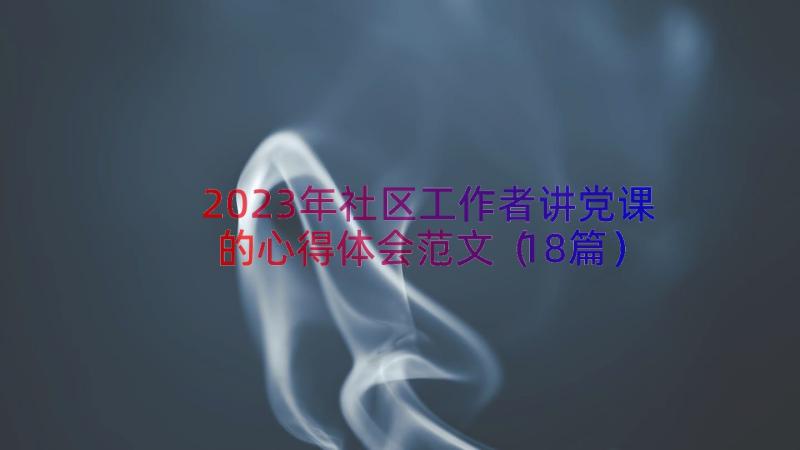 2023年社区工作者讲党课的心得体会范文（18篇）