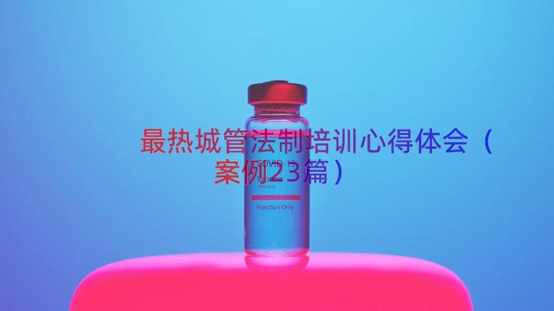 最热城管法制培训心得体会（案例23篇）