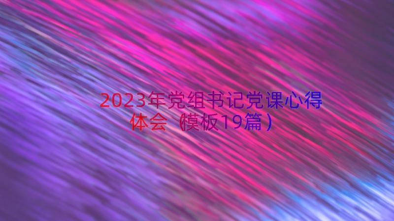 2023年党组书记党课心得体会（模板19篇）