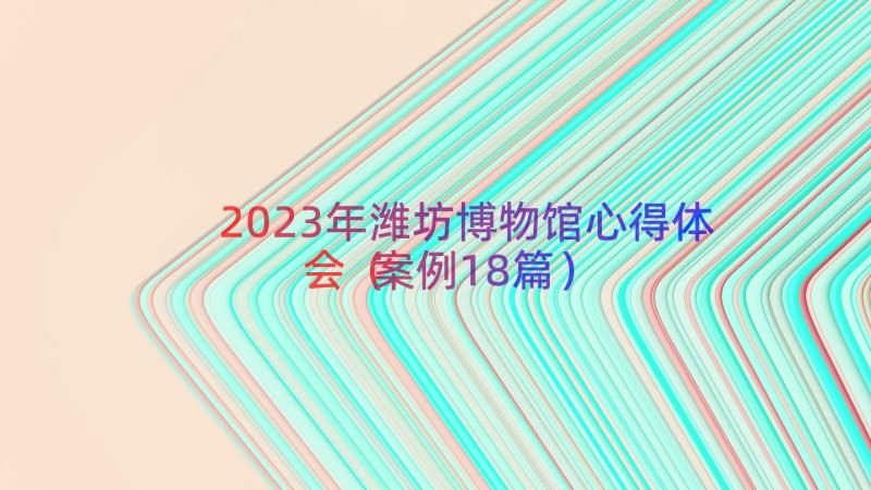 2023年潍坊博物馆心得体会（案例18篇）