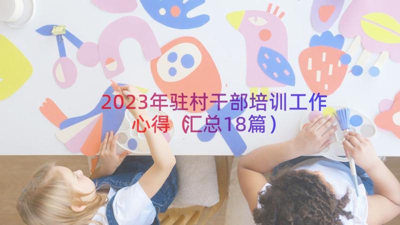 2023年驻村干部培训工作心得（汇总18篇）