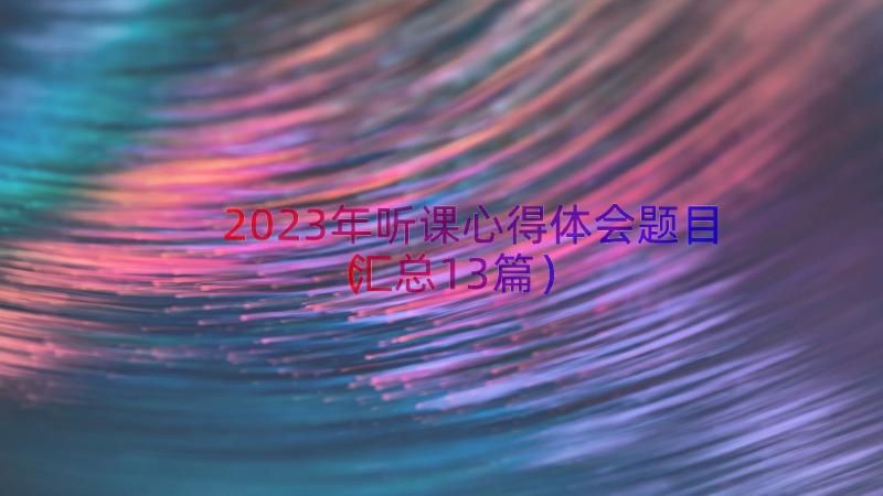 2023年听课心得体会题目（汇总13篇）