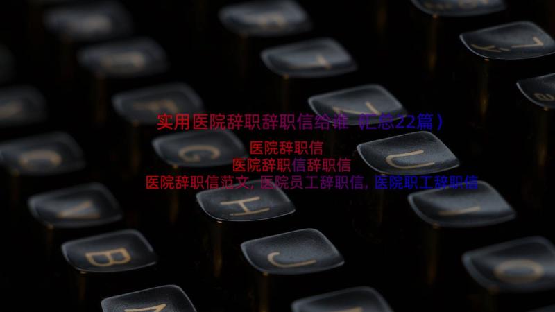 实用医院辞职辞职信给谁（汇总22篇）