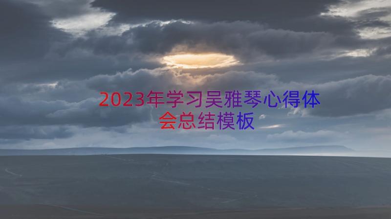 2023年学习吴雅琴心得体会总结（模板12篇）