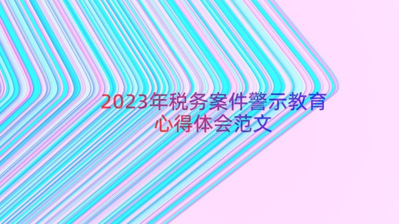 2023年税务案件警示教育心得体会范文（19篇）