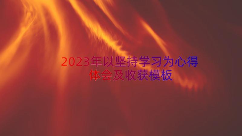 2023年以坚持学习为心得体会及收获（模板15篇）