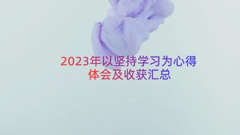 2023年以坚持学习为心得体会及收获（汇总15篇）