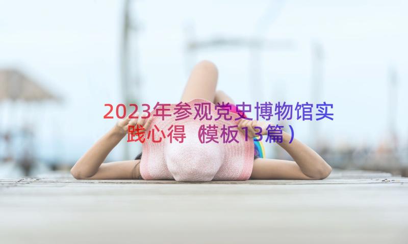 2023年参观党史博物馆实践心得（模板13篇）