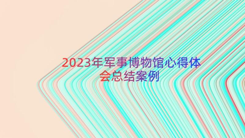 2023年军事博物馆心得体会总结（案例16篇）