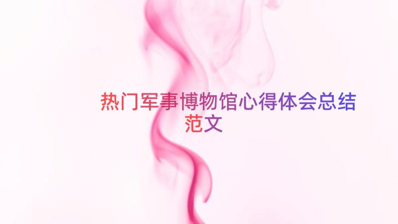 热门军事博物馆心得体会总结范文（17篇）