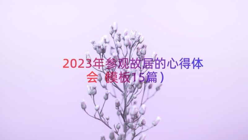 2023年参观故居的心得体会（模板15篇）