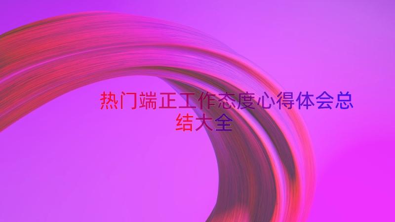 热门端正工作态度心得体会总结大全（12篇）