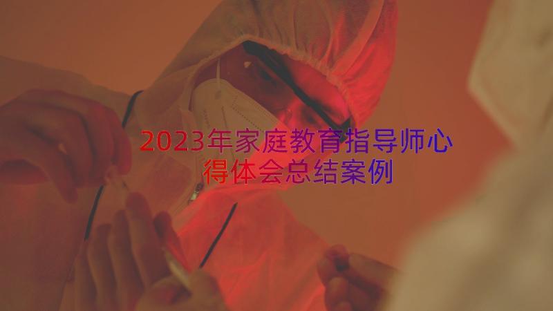 2023年家庭教育指导师心得体会总结（案例15篇）