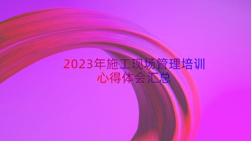 2023年施工现场管理培训心得体会（汇总14篇）