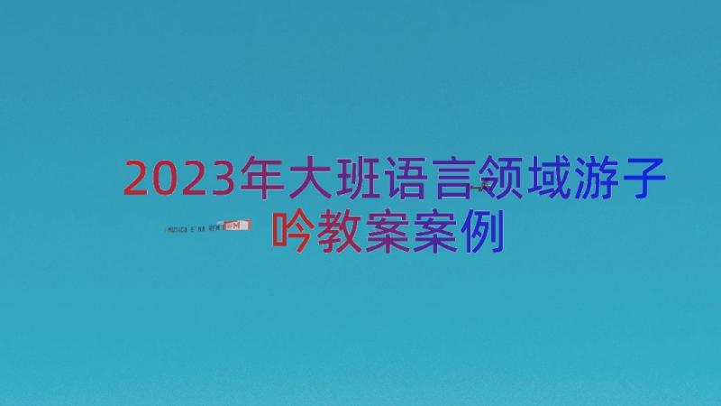 2023年大班语言领域游子吟教案（案例18篇）