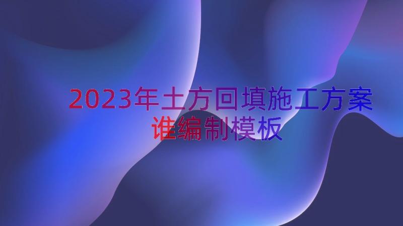 2023年土方回填施工方案谁编制（模板18篇）