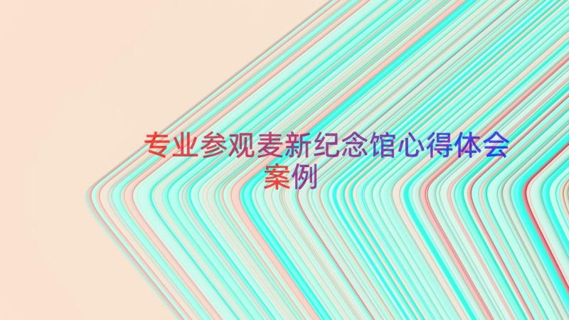 专业参观麦新纪念馆心得体会（案例18篇）