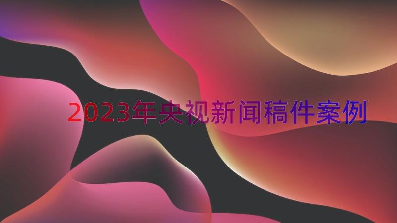 2023年央视新闻稿件（案例17篇）