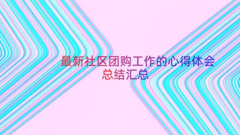 最新社区团购工作的心得体会总结（汇总18篇）