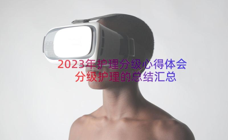 2023年护理分级心得体会分级护理的总结（汇总13篇）