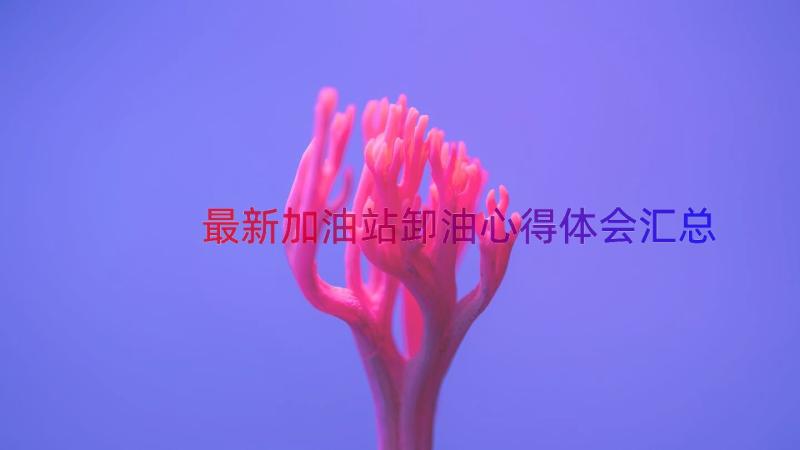 最新加油站卸油心得体会（汇总19篇）