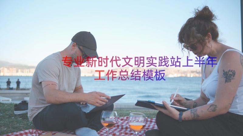 专业新时代文明实践站上半年工作总结（模板14篇）