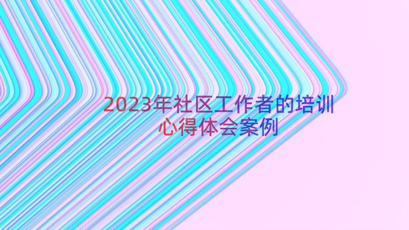 2023年社区工作者的培训心得体会（案例13篇）