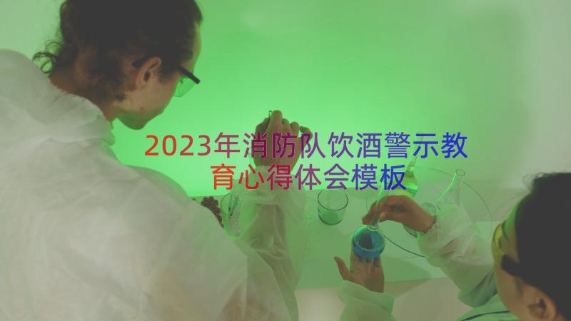 2023年消防队饮酒警示教育心得体会（模板16篇）