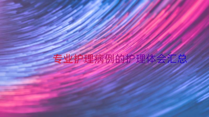 专业护理病例的护理体会（汇总13篇）