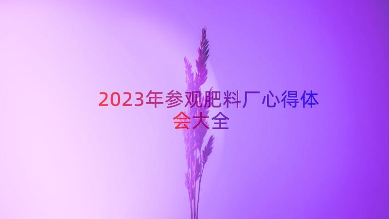 2023年参观肥料厂心得体会大全（17篇）